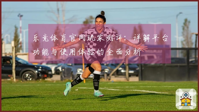 乐竞体育官网玩家测评：详解平台功能与使用体验的全面分析