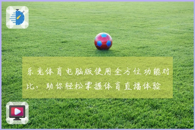 乐竞体育电脑版使用全方位功能对比，助你轻松掌握体育直播体验