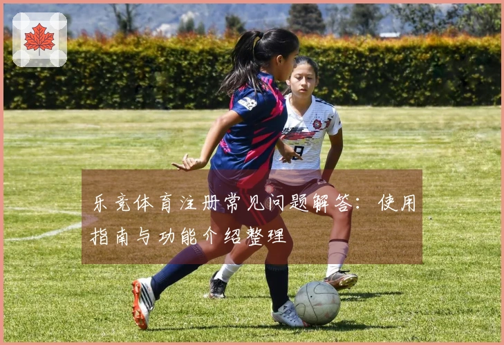 乐竞体育注册常见问题解答：使用指南与功能介绍整理