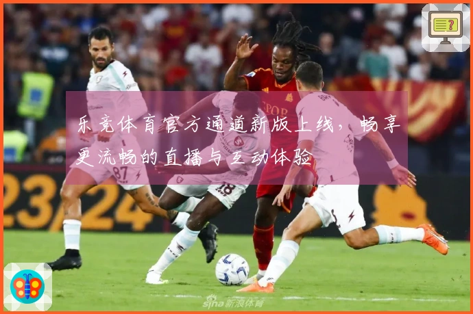 乐竞体育官方通道新版上线,畅享更流畅的直播与互动体验