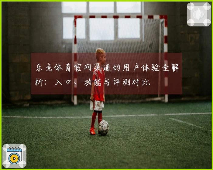 乐竞体育官网渠道的用户体验全解析：入口、功能与评测对比