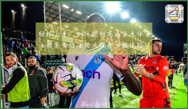 轻松上手:如何顺利完成乐竞体育注册页面的注册流程与功能体验