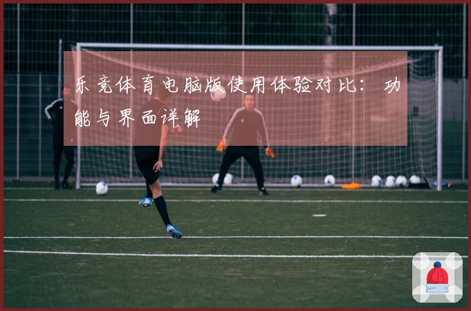 乐竞体育电脑版使用体验对比：功能与界面详解
