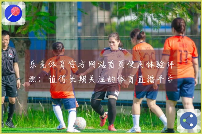 乐竞体育官方网站首页使用体验评测：值得长期关注的体育直播平台