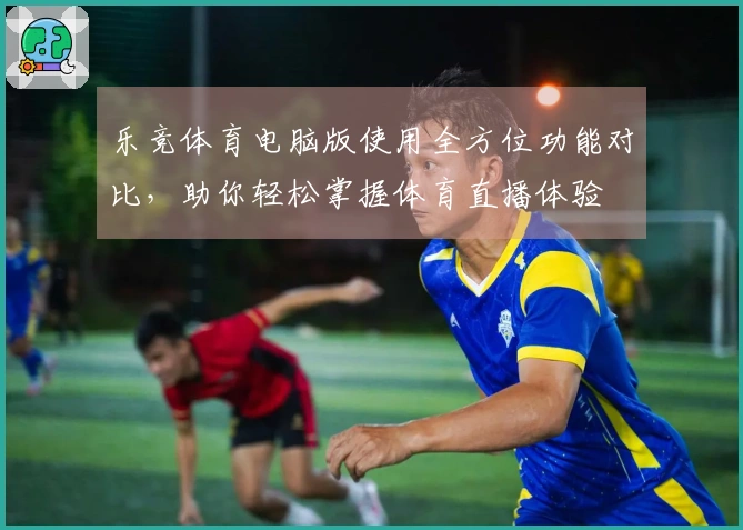 乐竞体育电脑版使用全方位功能对比,助你轻松掌握体育直播体验