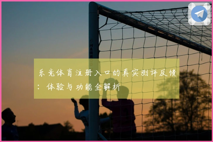 乐竞体育注册入口的真实测评反馈:体验与功能全解析