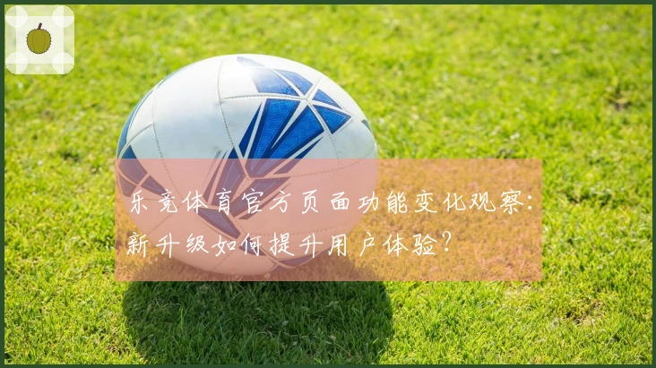 乐竞体育官方页面功能变化观察：新升级如何提升用户体验？